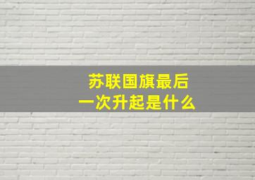 苏联国旗最后一次升起是什么