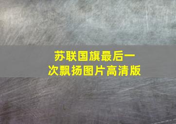 苏联国旗最后一次飘扬图片高清版