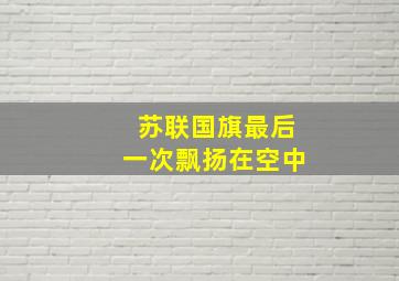 苏联国旗最后一次飘扬在空中