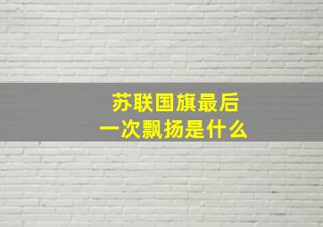 苏联国旗最后一次飘扬是什么