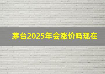 茅台2025年会涨价吗现在