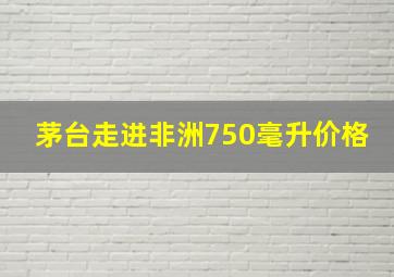 茅台走进非洲750毫升价格