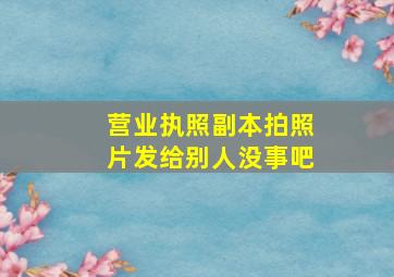 营业执照副本拍照片发给别人没事吧