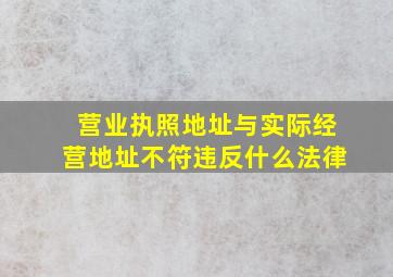 营业执照地址与实际经营地址不符违反什么法律