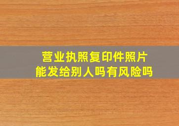 营业执照复印件照片能发给别人吗有风险吗