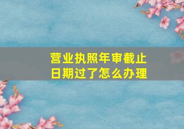 营业执照年审截止日期过了怎么办理