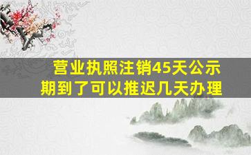 营业执照注销45天公示期到了可以推迟几天办理