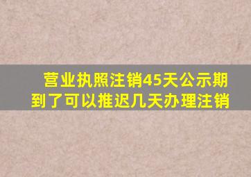 营业执照注销45天公示期到了可以推迟几天办理注销