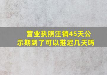 营业执照注销45天公示期到了可以推迟几天吗