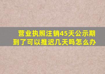 营业执照注销45天公示期到了可以推迟几天吗怎么办