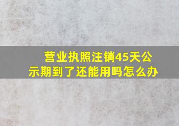 营业执照注销45天公示期到了还能用吗怎么办