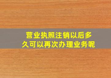 营业执照注销以后多久可以再次办理业务呢