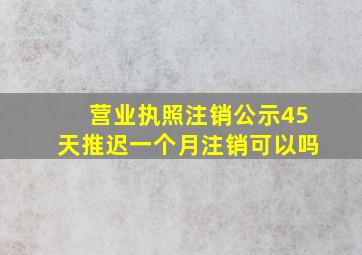 营业执照注销公示45天推迟一个月注销可以吗