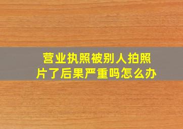 营业执照被别人拍照片了后果严重吗怎么办