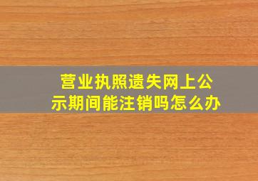 营业执照遗失网上公示期间能注销吗怎么办