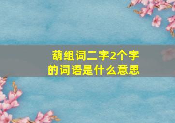 葫组词二字2个字的词语是什么意思