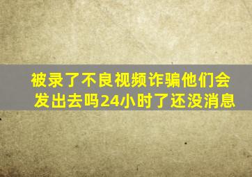 被录了不良视频诈骗他们会发出去吗24小时了还没消息