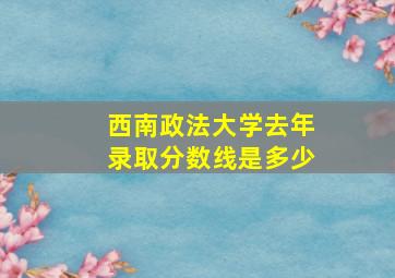 西南政法大学去年录取分数线是多少