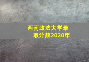 西南政法大学录取分数2020年