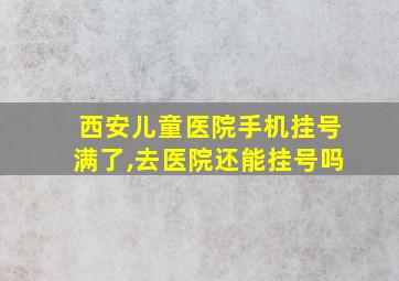 西安儿童医院手机挂号满了,去医院还能挂号吗