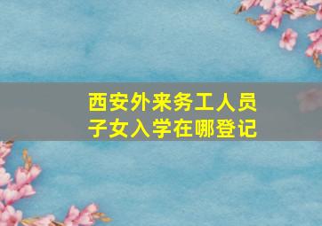 西安外来务工人员子女入学在哪登记