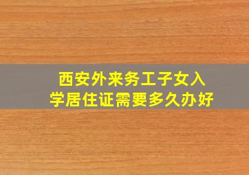 西安外来务工子女入学居住证需要多久办好