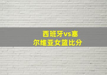 西班牙vs塞尔维亚女篮比分