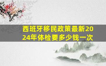 西班牙移民政策最新2024年体检要多少钱一次