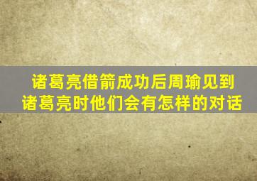 诸葛亮借箭成功后周瑜见到诸葛亮时他们会有怎样的对话