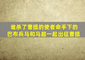 谁杀了曹操的使者命手下的巴布兵马和马超一起出征曹操