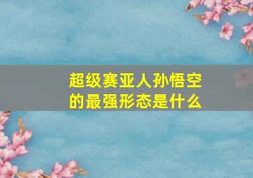 超级赛亚人孙悟空的最强形态是什么