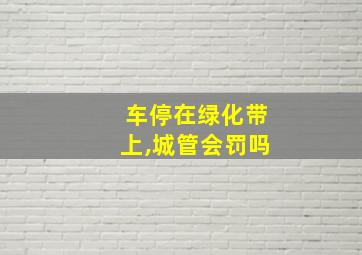 车停在绿化带上,城管会罚吗