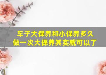 车子大保养和小保养多久做一次大保养其实就可以了