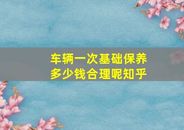 车辆一次基础保养多少钱合理呢知乎