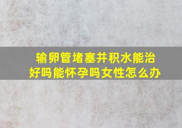 输卵管堵塞并积水能治好吗能怀孕吗女性怎么办