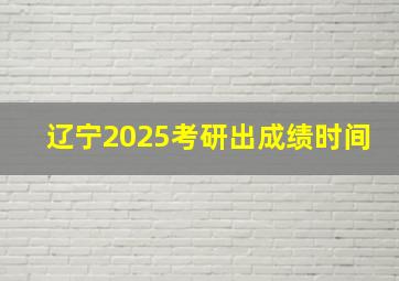 辽宁2025考研出成绩时间