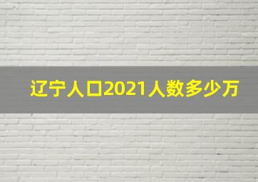 辽宁人口2021人数多少万