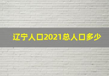 辽宁人口2021总人口多少