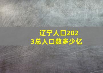 辽宁人口2023总人口数多少亿