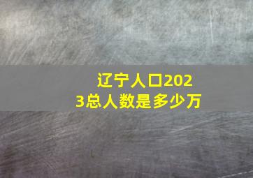 辽宁人口2023总人数是多少万