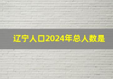 辽宁人口2024年总人数是