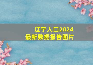 辽宁人口2024最新数据报告图片