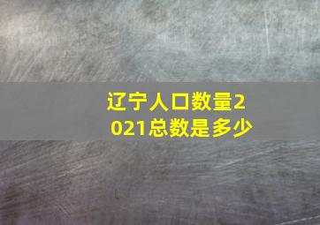 辽宁人口数量2021总数是多少