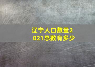 辽宁人口数量2021总数有多少