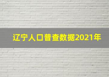 辽宁人口普查数据2021年