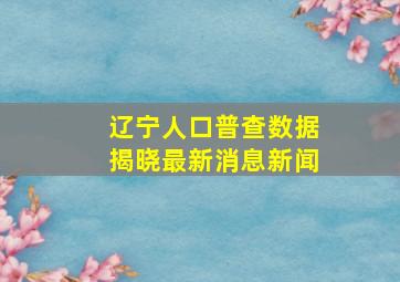 辽宁人口普查数据揭晓最新消息新闻