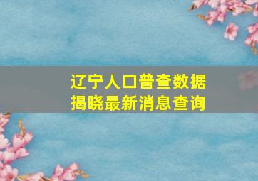 辽宁人口普查数据揭晓最新消息查询