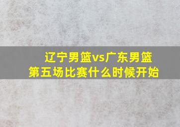 辽宁男篮vs广东男篮第五场比赛什么时候开始