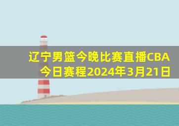 辽宁男篮今晚比赛直播CBA今日赛程2024年3月21日