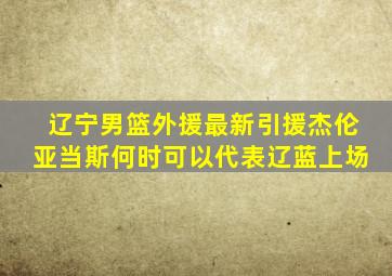 辽宁男篮外援最新引援杰伦亚当斯何时可以代表辽蓝上场